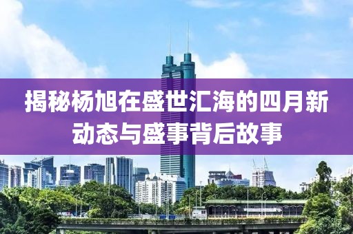 揭秘杨旭在盛世汇海的四月新动态与盛事背后故事