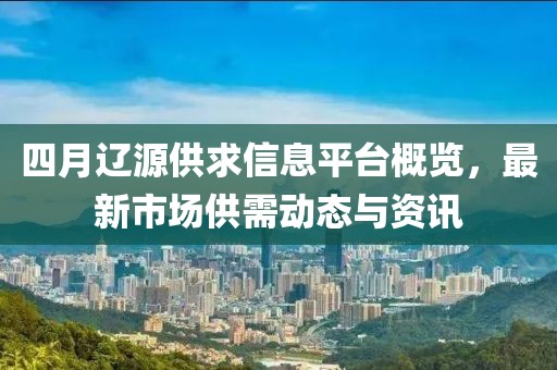四月辽源供求信息平台概览，最新市场供需动态与资讯