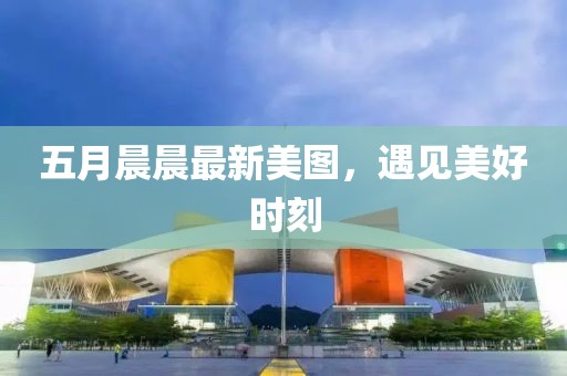 五月晨晨最新美图，遇见美好时刻