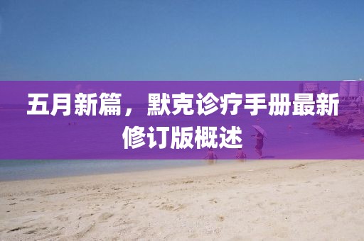 五月新篇，默克诊疗手册最新修订版概述