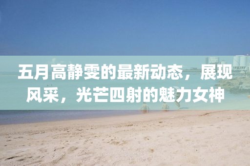 五月高静雯的最新动态，展现风采，光芒四射的魅力女神