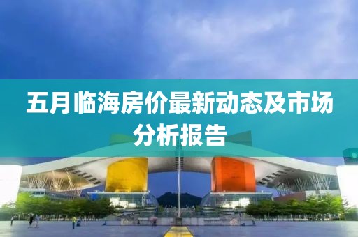 五月临海房价最新动态及市场分析报告