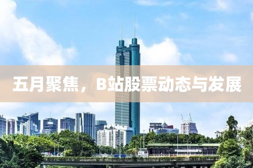 五月聚焦，B站股票动态与发展