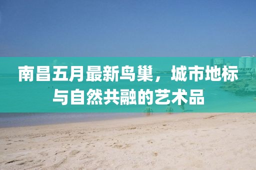 南昌五月最新鸟巢，城市地标与自然共融的艺术品