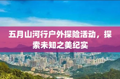 五月山河行户外探险活动，探索未知之美纪实