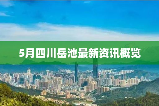 5月四川岳池最新资讯概览