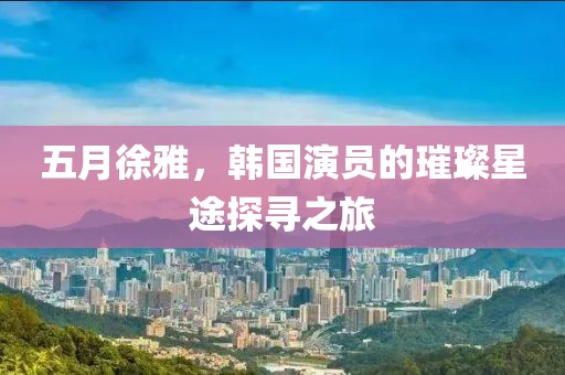 五月徐雅，韩国演员的璀璨星途探寻之旅