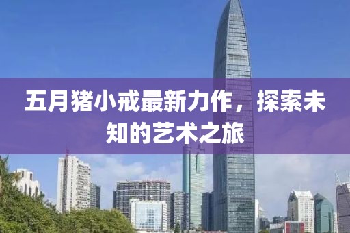 五月猪小戒最新力作，探索未知的艺术之旅
