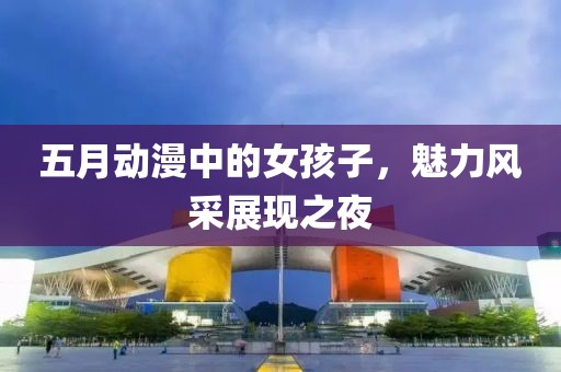 五月动漫中的女孩子，魅力风采展现之夜