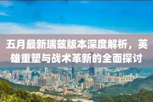 五月最新瑞兹版本深度解析，英雄重塑与战术革新的全面探讨