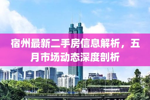 宿州最新二手房信息解析，五月市场动态深度剖析
