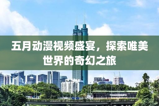 五月动漫视频盛宴，探索唯美世界的奇幻之旅