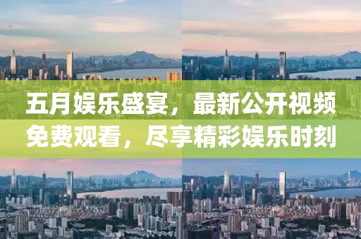 五月娱乐盛宴，最新公开视频免费观看，尽享精彩娱乐时刻