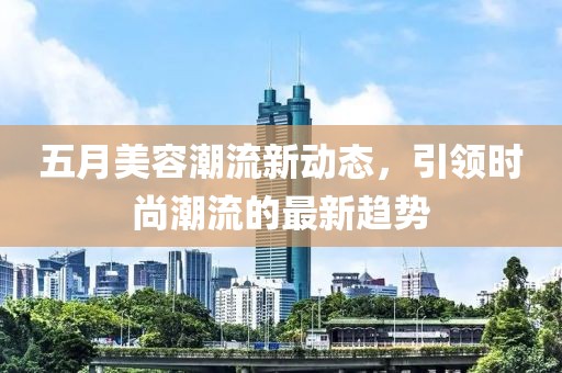 五月美容潮流新动态，引领时尚潮流的最新趋势