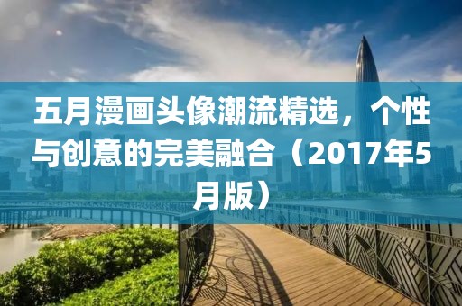 五月漫画头像潮流精选，个性与创意的完美融合（2017年5月版）