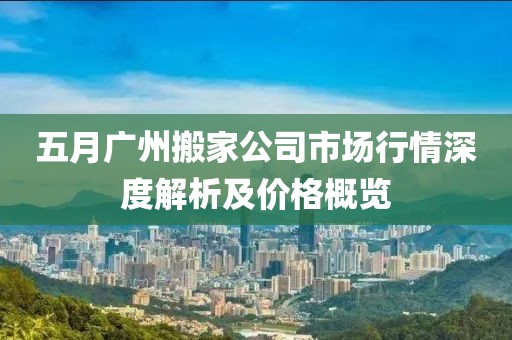 五月广州搬家公司市场行情深度解析及价格概览