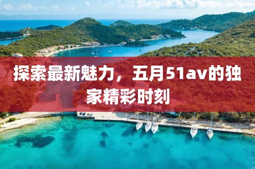 探索最新魅力，五月51av的独家精彩时刻