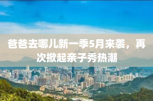 爸爸去哪儿新一季5月来袭，再次掀起亲子秀热潮