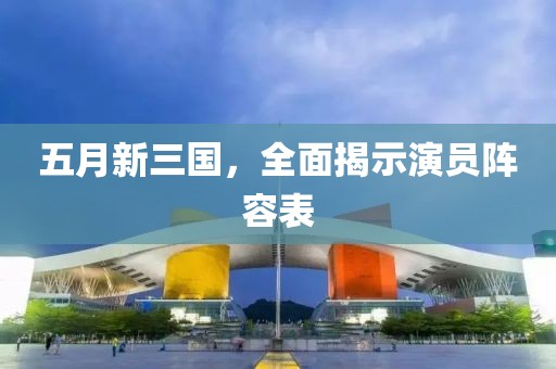 五月新三国，全面揭示演员阵容表