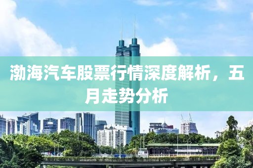 渤海汽车股票行情深度解析，五月走势分析