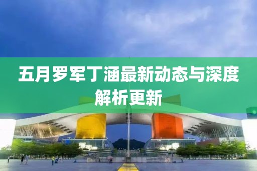 五月罗军丁涵最新动态与深度解析更新