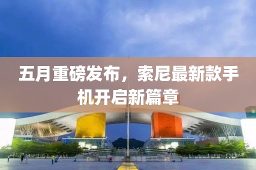 五月重磅发布，索尼最新款手机开启新篇章