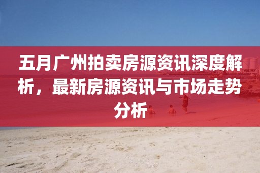 五月广州拍卖房源资讯深度解析，最新房源资讯与市场走势分析