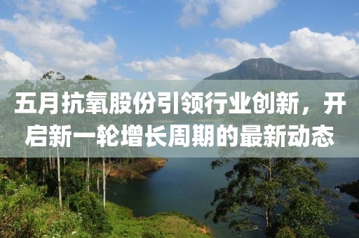 五月抗氧股份引领行业创新，开启新一轮增长周期的最新动态
