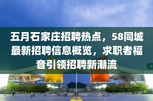 五月石家庄招聘热点，58同城最新招聘信息概览，求职者福音引领招聘新潮流