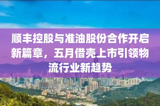顺丰控股与准油股份合作开启新篇章，五月借壳上市引领物流行业新趋势