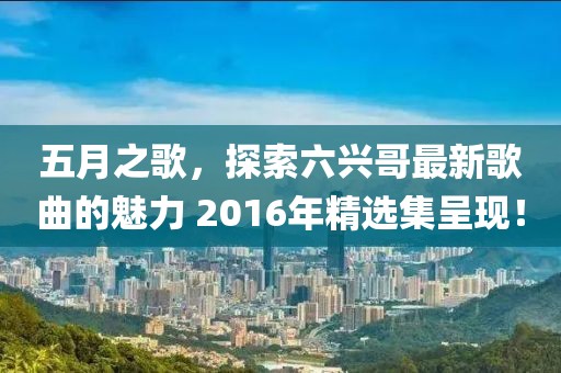 五月之歌，探索六兴哥最新歌曲的魅力 2016年精选集呈现！