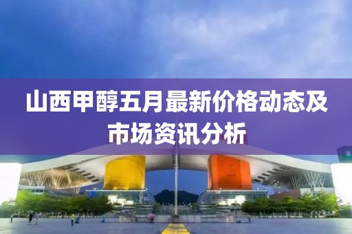 山西甲醇五月最新价格动态及市场资讯分析