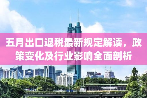 五月出口退税最新规定解读，政策变化及行业影响全面剖析
