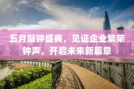 五月敲钟盛典，见证企业繁荣钟声，开启未来新篇章