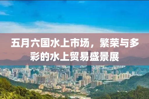 五月六国水上市场，繁荣与多彩的水上贸易盛景展