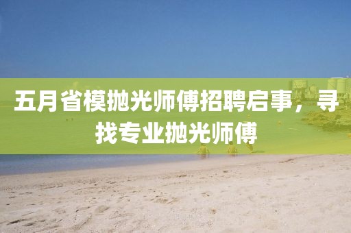五月省模抛光师傅招聘启事，寻找专业抛光师傅