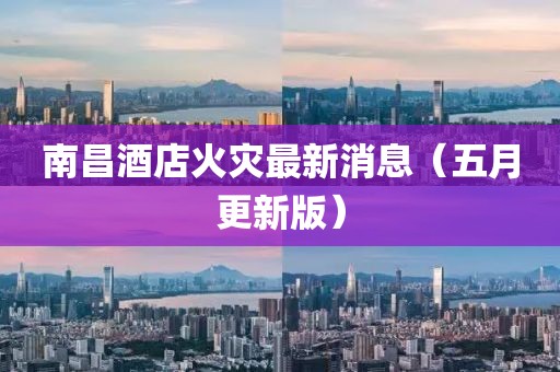 南昌酒店火灾最新消息（五月更新版）