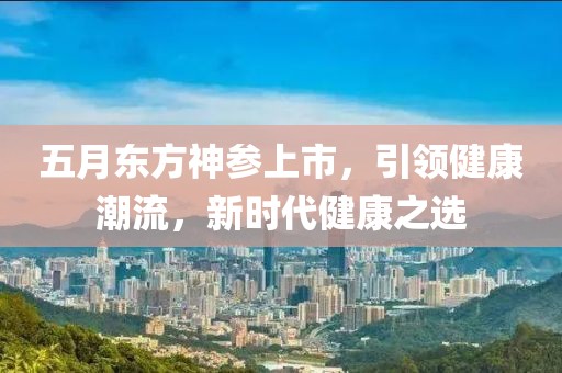 五月东方神参上市，引领健康潮流，新时代健康之选