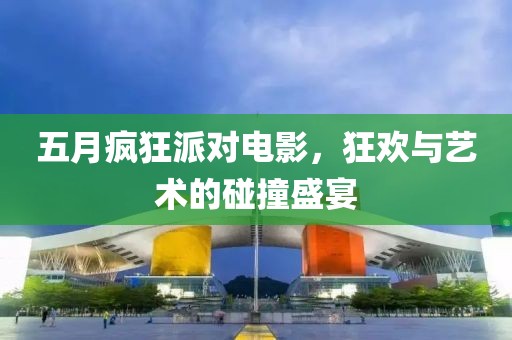 五月疯狂派对电影，狂欢与艺术的碰撞盛宴