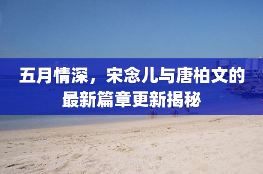 五月情深，宋念儿与唐柏文的最新篇章更新揭秘