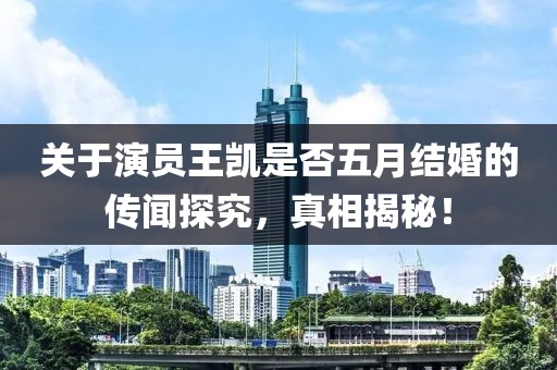 关于演员王凯是否五月结婚的传闻探究，真相揭秘！