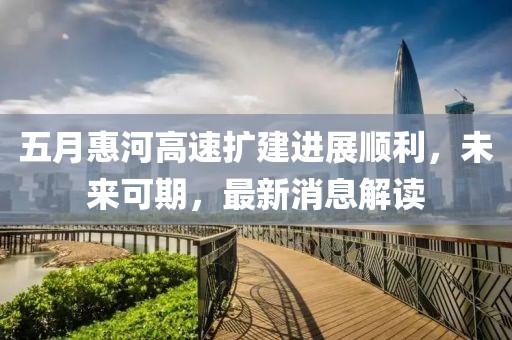 五月惠河高速扩建进展顺利，未来可期，最新消息解读