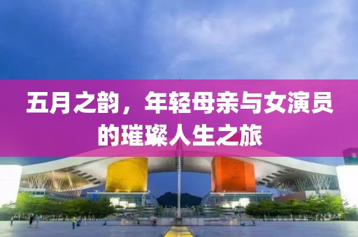 五月之韵，年轻母亲与女演员的璀璨人生之旅