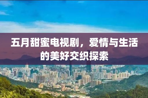 五月甜蜜电视剧，爱情与生活的美好交织探索