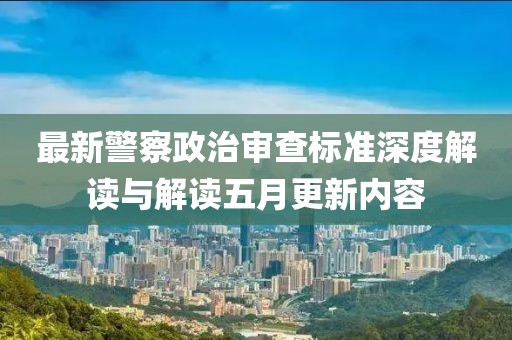 最新警察政治审查标准深度解读与解读五月更新内容