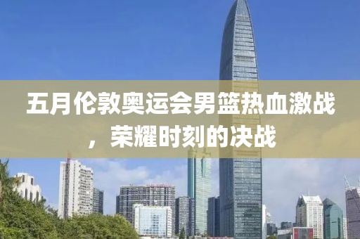 五月伦敦奥运会男篮热血激战，荣耀时刻的决战