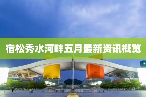 宿松秀水河畔五月最新资讯概览