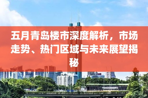 五月青岛楼市深度解析，市场走势、热门区域与未来展望揭秘