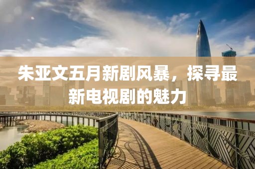 朱亚文五月新剧风暴，探寻最新电视剧的魅力