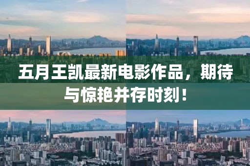 五月王凯最新电影作品，期待与惊艳并存时刻！